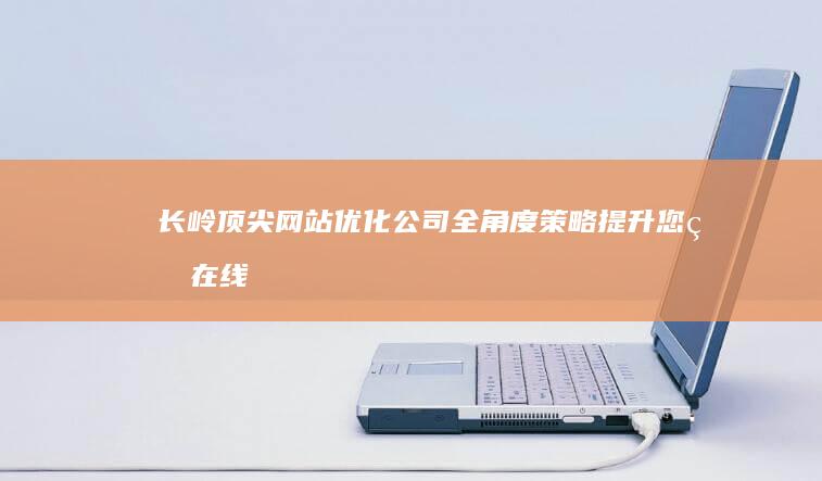 长岭顶尖网站优化公司：全角度策略提升您的在线影响力